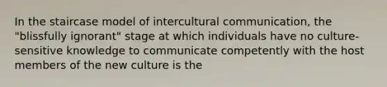 In the staircase model of intercultural communication, the "blissfully ignorant" stage at which individuals have no culture-sensitive knowledge to communicate competently with the host members of the new culture is the