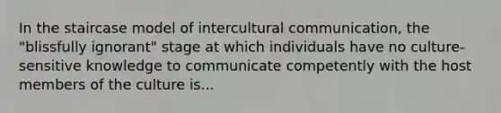 In the staircase model of intercultural communication, the "blissfully ignorant" stage at which individuals have no culture-sensitive knowledge to communicate competently with the host members of the culture is...