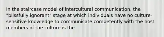 In the staircase model of intercultural communication, the "blissfully ignorant" stage at which individuals have no culture-sensitive knowledge to communicate competently with the host members of the culture is the