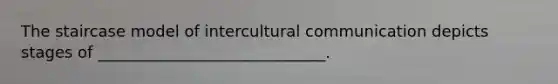 The staircase model of intercultural communication depicts stages of _____________________________.