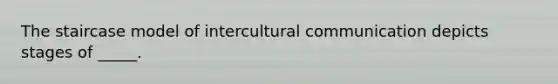 The staircase model of intercultural communication depicts stages of _____.