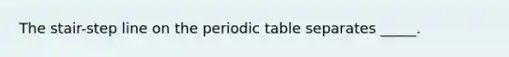 The stair-step line on <a href='https://www.questionai.com/knowledge/kIrBULvFQz-the-periodic-table' class='anchor-knowledge'>the periodic table</a> separates _____.