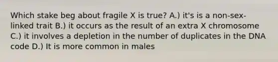 Which stake beg about fragile X is true? A.) it's is a non-sex-linked trait B.) it occurs as the result of an extra X chromosome C.) it involves a depletion in the number of duplicates in the DNA code D.) It is more common in males