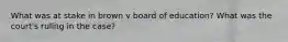 What was at stake in brown v board of education? What was the court's ruling in the case?