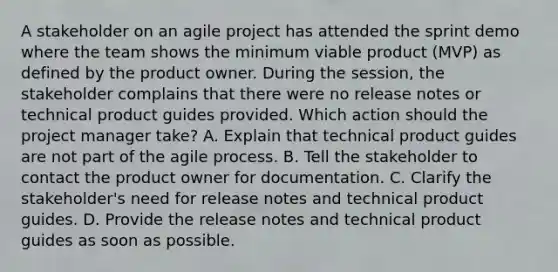 A stakeholder on an agile project has attended the sprint demo where the team shows the minimum viable product (MVP) as defined by the product owner. During the session, the stakeholder complains that there were no release notes or technical product guides provided. Which action should the project manager take? A. Explain that technical product guides are not part of the agile process. B. Tell the stakeholder to contact the product owner for documentation. C. Clarify the stakeholder's need for release notes and technical product guides. D. Provide the release notes and technical product guides as soon as possible.