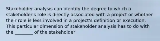 Stakeholder analysis can identify the degree to which a stakeholder's role is directly associated with a project or whether their role is less involved in a project's definition or execution. This particular dimension of stakeholder analysis has to do with the ________ of the stakeholder