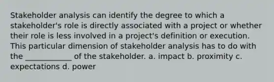 Stakeholder analysis can identify the degree to which a stakeholder's role is directly associated with a project or whether their role is less involved in a project's definition or execution. This particular dimension of stakeholder analysis has to do with the ____________ of the stakeholder. a. impact b. proximity c. expectations d. power