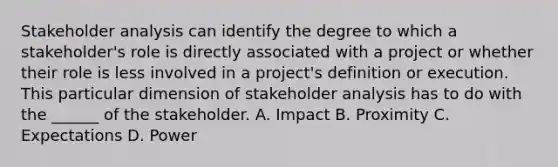 Stakeholder analysis can identify the degree to which a stakeholder's role is directly associated with a project or whether their role is less involved in a project's definition or execution. This particular dimension of stakeholder analysis has to do with the ______ of the stakeholder. A. Impact B. Proximity C. Expectations D. Power