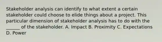 Stakeholder analysis can identify to what extent a certain stakeholder could choose to elide things about a project. This particular dimension of stakeholder analysis has to do with the ______ of the stakeholder. A. Impact B. Proximity C. Expectations D. Power