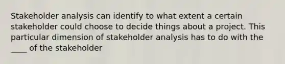 Stakeholder analysis can identify to what extent a certain stakeholder could choose to decide things about a project. This particular dimension of stakeholder analysis has to do with the ____ of the stakeholder