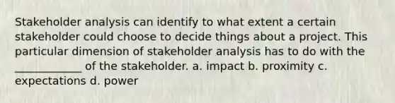 Stakeholder analysis can identify to what extent a certain stakeholder could choose to decide things about a project. This particular dimension of stakeholder analysis has to do with the ____________ of the stakeholder. a. impact b. proximity c. expectations d. power