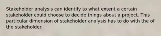 Stakeholder analysis can identify to what extent a certain stakeholder could choose to decide things about a project. This particular dimension of stakeholder analysis has to do with the of the stakeholder.