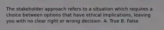 The stakeholder approach refers to a situation which requires a choice between options that have ethical implications, leaving you with no clear right or wrong decision. A. True B. False