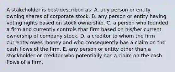 A stakeholder is best described as: A. any person or entity owning shares of corporate stock. B. any person or entity having voting rights based on stock ownership. C. a person who founded a firm and currently controls that firm based on his/her current ownership of company stock. D. a creditor to whom the firm currently owes money and who consequently has a claim on the cash flows of the firm. E. any person or entity other than a stockholder or creditor who potentially has a claim on the cash flows of a firm.