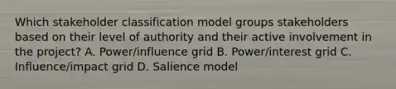 Which stakeholder classification model groups stakeholders based on their level of authority and their active involvement in the project? A. Power/influence grid B. Power/interest grid C. Influence/impact grid D. Salience model