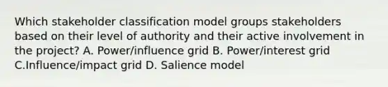 Which stakeholder classification model groups stakeholders based on their level of authority and their active involvement in the project? A. Power/influence grid B. Power/interest grid C.Influence/impact grid D. Salience model