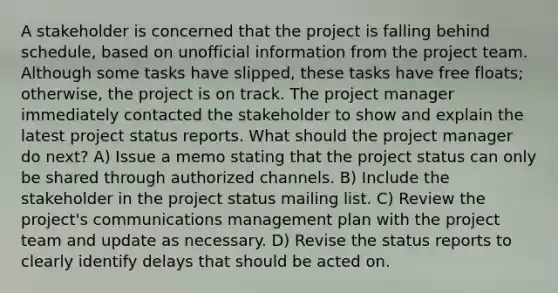 A stakeholder is concerned that the project is falling behind schedule, based on unofficial information from the project team. Although some tasks have slipped, these tasks have free floats; otherwise, the project is on track. The project manager immediately contacted the stakeholder to show and explain the latest project status reports. What should the project manager do next? A) Issue a memo stating that the project status can only be shared through authorized channels. B) Include the stakeholder in the project status mailing list. C) Review the project's communications management plan with the project team and update as necessary. D) Revise the status reports to clearly identify delays that should be acted on.