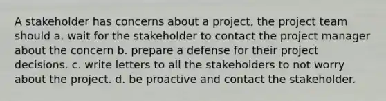 A stakeholder has concerns about a project, the project team should a. wait for the stakeholder to contact the project manager about the concern b. prepare a defense for their project decisions. c. write letters to all the stakeholders to not worry about the project. d. be proactive and contact the stakeholder.