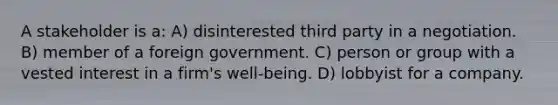 A stakeholder is a: A) disinterested third party in a negotiation. B) member of a foreign government. C) person or group with a vested interest in a firm's well-being. D) lobbyist for a company.