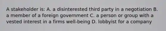 A stakeholder is: A. a disinterested third party in a negotiation B. a member of a foreign government C. a person or group with a vested interest in a firms well-being D. lobbyist for a company