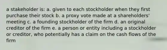 a stakeholder is: a. given to each stockholder when they first purchase their stock b. a proxy vote made at a shareholders' meeting c. a founding stockholder of the firm d. an original creditor of the firm e. a person or entity including a stockholder or creditor, who potentially has a claim on the cash flows of the firm