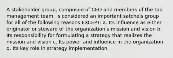 A stakeholder group, composed of CEO and members of the top management team, is considered an important satchels group for all of the following reasons EXCEPT: a. Its influence as either originator or steward of the organization's mission and vision b. Its responsibility for formulating a strategy that realizes the mission and vision c. Its power and influence in the organization d. Its key role in strategy implementation