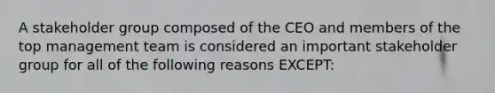 A stakeholder group composed of the CEO and members of the top management team is considered an important stakeholder group for all of the following reasons EXCEPT: