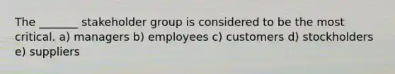 The _______ stakeholder group is considered to be the most critical. a) managers b) employees c) customers d) stockholders e) suppliers