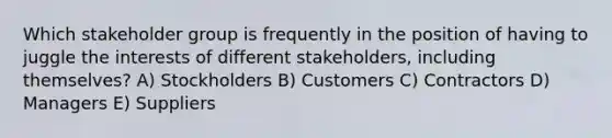 Which stakeholder group is frequently in the position of having to juggle the interests of different stakeholders, including themselves? A) Stockholders B) Customers C) Contractors D) Managers E) Suppliers