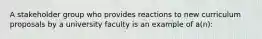 A stakeholder group who provides reactions to new curriculum proposals by a university faculty is an example of a(n):