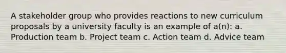 A stakeholder group who provides reactions to new curriculum proposals by a university faculty is an example of a(n): a. Production team b. Project team c. Action team d. Advice team