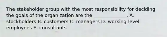 The stakeholder group with the most responsibility for deciding the goals of the organization are the ______________. A. stockholders B. customers C. managers D. working-level employees E. consultants