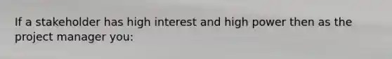 If a stakeholder has high interest and high power then as the project manager you: