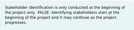 Stakeholder identification is only conducted at the beginning of the project only. -FALSE -Identifying stakeholders start at the beginning of the project and it may continue as the project progresses.