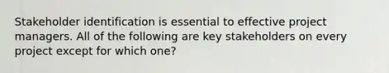 Stakeholder identification is essential to effective project managers. All of the following are key stakeholders on every project except for which one?