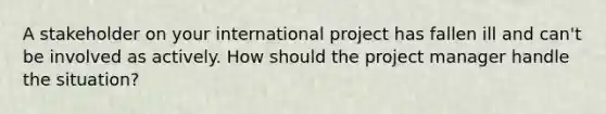 A stakeholder on your international project has fallen ill and can't be involved as actively. How should the project manager handle the situation?