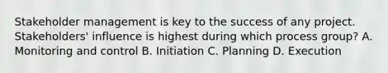 Stakeholder management is key to the success of any project. Stakeholders' influence is highest during which process group? A. Monitoring and control B. Initiation C. Planning D. Execution