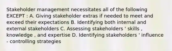 Stakeholder management necessitates all of the following EXCEPT : A. Giving stakeholder extras if needed to meet and exceed their expectations B. Identifying both internal and external stakeholders C. Assessing stakeholders ' skills , knowledge , and expertise D. Identifying stakeholders ' influence - controlling strategies