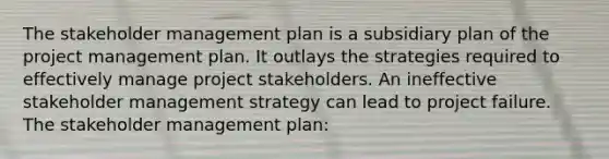 The stakeholder management plan is a subsidiary plan of the project management plan. It outlays the strategies required to effectively manage project stakeholders. An ineffective stakeholder management strategy can lead to project failure. The stakeholder management plan: