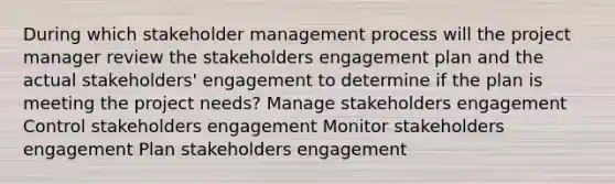 During which stakeholder management process will the project manager review the stakeholders engagement plan and the actual stakeholders' engagement to determine if the plan is meeting the project needs? Manage stakeholders engagement Control stakeholders engagement Monitor stakeholders engagement Plan stakeholders engagement