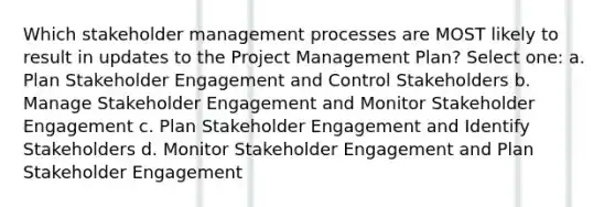 Which stakeholder management processes are MOST likely to result in updates to the Project Management Plan? Select one: a. Plan Stakeholder Engagement and Control Stakeholders b. Manage Stakeholder Engagement and Monitor Stakeholder Engagement c. Plan Stakeholder Engagement and Identify Stakeholders d. Monitor Stakeholder Engagement and Plan Stakeholder Engagement