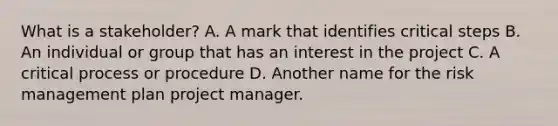 What is a stakeholder? A. A mark that identifies critical steps B. An individual or group that has an interest in the project C. A critical process or procedure D. Another name for the risk management plan project manager.