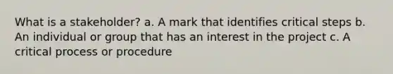 What is a stakeholder? a. A mark that identifies critical steps b. An individual or group that has an interest in the project c. A critical process or procedure