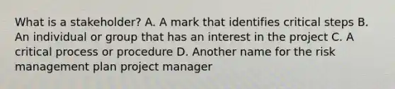 What is a stakeholder? A. A mark that identifies critical steps B. An individual or group that has an interest in the project C. A critical process or procedure D. Another name for the risk management plan project manager