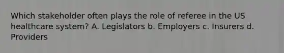 Which stakeholder often plays the role of referee in the US healthcare system? A. Legislators b. Employers c. Insurers d. Providers