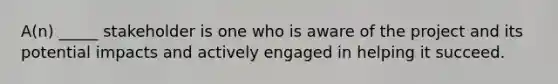 A(n) _____ stakeholder is one who is aware of the project and its potential impacts and actively engaged in helping it succeed.