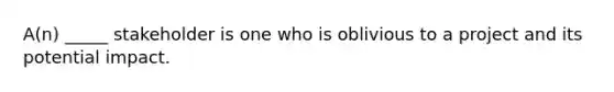 A(n) _____ stakeholder is one who is oblivious to a project and its potential impact.