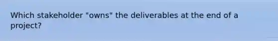 Which stakeholder "owns" the deliverables at the end of a project?