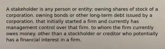 A stakeholder is any person or entity: owning shares of stock of a corporation. owning bonds or other long-term debt issued by a corporation. that initially started a firm and currently has management control over that firm. to whom the firm currently owes money. other than a stockholder or creditor who potentially has a financial interest in a firm.