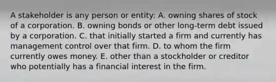 A stakeholder is any person or entity: A. owning shares of stock of a corporation. B. owning bonds or other long-term debt issued by a corporation. C. that initially started a firm and currently has management control over that firm. D. to whom the firm currently owes money. E. other than a stockholder or creditor who potentially has a financial interest in the firm.